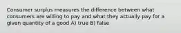 Consumer surplus measures the difference between what consumers are willing to pay and what they actually pay for a given quantity of a good A) true B) false