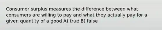 Consumer surplus measures the difference between what consumers are willing to pay and what they actually pay for a given quantity of a good A) true B) false