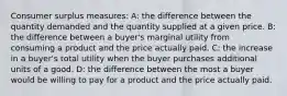 Consumer surplus measures: A: the difference between the quantity demanded and the quantity supplied at a given price. B: the difference between a buyer's marginal utility from consuming a product and the price actually paid. C: the increase in a buyer's total utility when the buyer purchases additional units of a good. D: the difference between the most a buyer would be willing to pay for a product and the price actually paid.