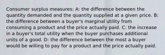 Consumer surplus measures: A: the difference between the quantity demanded and the quantity supplied at a given price. B: the difference between a buyer's marginal utility from consuming a product and the price actually paid. C: the increase in a buyer's total utility when the buyer purchases additional units of a good. D: the difference between the most a buyer would be willing to pay for a product and the price actually paid.