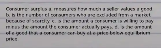 Consumer surplus a. measures how much a seller values a good. b. is the number of consumers who are excluded from a market because of scarcity. c. is the amount a consumer is willing to pay minus the amount the consumer actually pays. d. is the amount of a good that a consumer can buy at a price below equilibrium price.