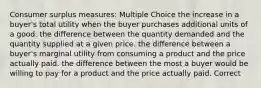 Consumer surplus measures: Multiple Choice the increase in a buyer's total utility when the buyer purchases additional units of a good. the difference between the quantity demanded and the quantity supplied at a given price. the difference between a buyer's marginal utility from consuming a product and the price actually paid. the difference between the most a buyer would be willing to pay for a product and the price actually paid. Correct