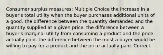 <a href='https://www.questionai.com/knowledge/k77rlOEdsf-consumer-surplus' class='anchor-knowledge'>consumer surplus</a> measures: Multiple Choice the increase in a buyer's total utility when the buyer purchases additional units of a good. the difference between the quantity demanded and the quantity supplied at a given price. the difference between a buyer's marginal utility from consuming a product and the price actually paid. the difference between the most a buyer would be willing to pay for a product and the price actually paid. Correct