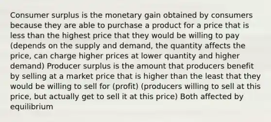 <a href='https://www.questionai.com/knowledge/k77rlOEdsf-consumer-surplus' class='anchor-knowledge'>consumer surplus</a> is the monetary gain obtained by consumers because they are able to purchase a product for a price that is <a href='https://www.questionai.com/knowledge/k7BtlYpAMX-less-than' class='anchor-knowledge'>less than</a> the highest price that they would be willing to pay (depends on the supply and demand, the quantity affects the price, can charge higher prices at lower quantity and higher demand) Producer surplus is the amount that producers benefit by selling at a market price that is higher than the least that they would be willing to sell for (profit) (producers willing to sell at this price, but actually get to sell it at this price) Both affected by equilibrium