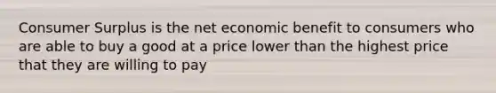 Consumer Surplus is the net economic benefit to consumers who are able to buy a good at a price lower than the highest price that they are willing to pay