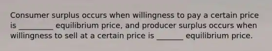 Consumer surplus occurs when willingness to pay a certain price is _________ equilibrium price, and producer surplus occurs when willingness to sell at a certain price is _______ equilibrium price.