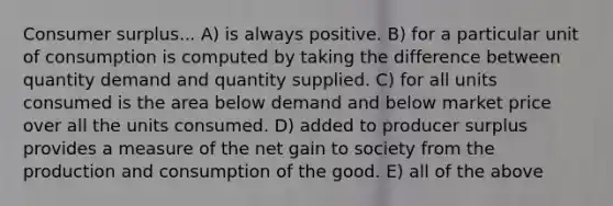 Consumer surplus... A) is always positive. B) for a particular unit of consumption is computed by taking the difference between quantity demand and quantity supplied. C) for all units consumed is the area below demand and below market price over all the units consumed. D) added to producer surplus provides a measure of the net gain to society from the production and consumption of the good. E) all of the above