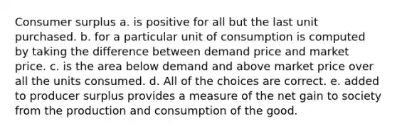 Consumer surplus a. is positive for all but the last unit purchased. b. for a particular unit of consumption is computed by taking the difference between demand price and market price. c. is the area below demand and above market price over all the units consumed. d. All of the choices are correct. e. added to producer surplus provides a measure of the net gain to society from the production and consumption of the good.