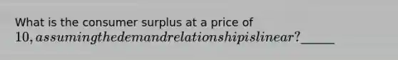 What is the consumer surplus at a price of 10, assuming the demand relationship is linear?______