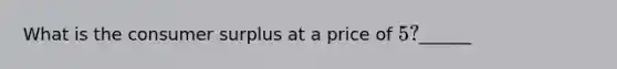 What is the consumer surplus at a price of 5?______