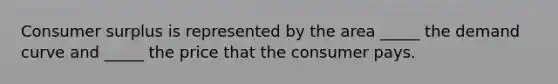 Consumer surplus is represented by the area _____ the demand curve and _____ the price that the consumer pays.