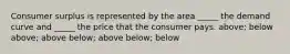 Consumer surplus is represented by the area _____ the demand curve and _____ the price that the consumer pays. above; below above; above below; above below; below