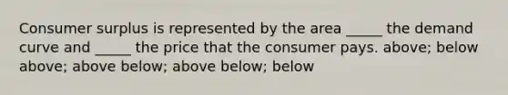 Consumer surplus is represented by the area _____ the demand curve and _____ the price that the consumer pays. above; below above; above below; above below; below