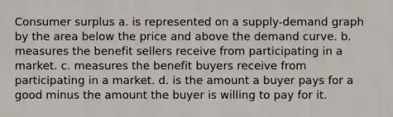 Consumer surplus a. is represented on a supply-demand graph by the area below the price and above the demand curve. b. measures the benefit sellers receive from participating in a market. c. measures the benefit buyers receive from participating in a market. d. is the amount a buyer pays for a good minus the amount the buyer is willing to pay for it.