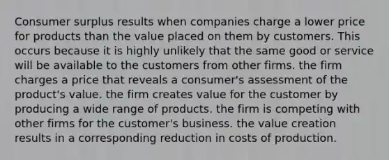 Consumer surplus results when companies charge a lower price for products than the value placed on them by customers. This occurs because it is highly unlikely that the same good or service will be available to the customers from other firms. the firm charges a price that reveals a consumer's assessment of the product's value. the firm creates value for the customer by producing a wide range of products. the firm is competing with other firms for the customer's business. the value creation results in a corresponding reduction in costs of production.