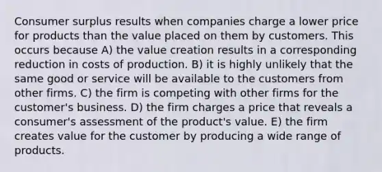 Consumer surplus results when companies charge a lower price for products than the value placed on them by customers. This occurs because A) the value creation results in a corresponding reduction in costs of production. B) it is highly unlikely that the same good or service will be available to the customers from other firms. C) the firm is competing with other firms for the customer's business. D) the firm charges a price that reveals a consumer's assessment of the product's value. E) the firm creates value for the customer by producing a wide range of products.