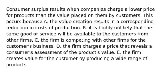 Consumer surplus results when companies charge a lower price for products than the value placed on them by customers. This occurs because A. the value creation results in a corresponding reduction in costs of production. B. it is highly unlikely that the same good or service will be available to the customers from other firms. C. the firm is competing with other firms for the customer's business. D. the firm charges a price that reveals a consumer's assessment of the product's value. E. the firm creates value for the customer by producing a wide range of products.