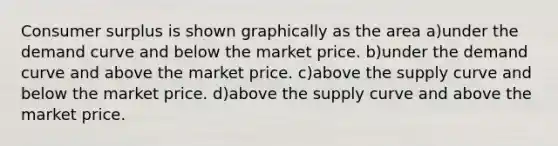 Consumer surplus is shown graphically as the area a)under the demand curve and below the market price. b)under the demand curve and above the market price. c)above the supply curve and below the market price. d)above the supply curve and above the market price.