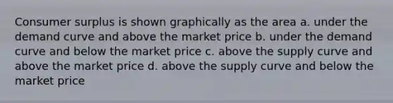 <a href='https://www.questionai.com/knowledge/k77rlOEdsf-consumer-surplus' class='anchor-knowledge'>consumer surplus</a> is shown graphically as the area a. under the demand curve and above the market price b. under the demand curve and below the market price c. above the supply curve and above the market price d. above the supply curve and below the market price