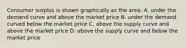 Consumer surplus is shown graphically as the area: A. under the demand curve and above the market price B. under the demand curved below the market price C. above the supply curve and above the market price D. above the supply curve and below the market price