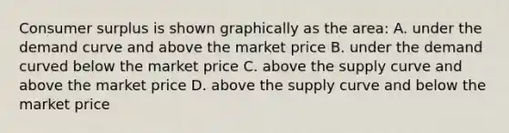 Consumer surplus is shown graphically as the area: A. under the demand curve and above the market price B. under the demand curved below the market price C. above the supply curve and above the market price D. above the supply curve and below the market price