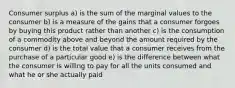 Consumer surplus a) is the sum of the marginal values to the consumer b) is a measure of the gains that a consumer forgoes by buying this product rather than another c) is the consumption of a commodity above and beyond the amount required by the consumer d) is the total value that a consumer receives from the purchase of a particular good e) is the difference between what the consumer is willing to pay for all the units consumed and what he or she actually paid