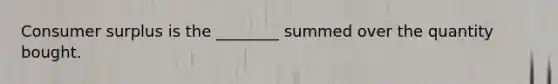 Consumer surplus is the ________ summed over the quantity bought.