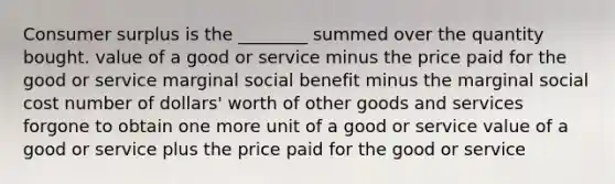 Consumer surplus is the ________ summed over the quantity bought. value of a good or service minus the price paid for the good or service marginal social benefit minus the marginal social cost number of dollars' worth of other goods and services forgone to obtain one more unit of a good or service value of a good or service plus the price paid for the good or service