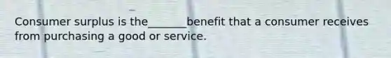 Consumer surplus is the_______benefit that a consumer receives from purchasing a good or service.