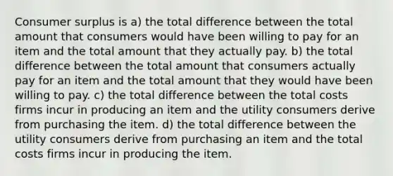 Consumer surplus is a) the total difference between the total amount that consumers would have been willing to pay for an item and the total amount that they actually pay. b) the total difference between the total amount that consumers actually pay for an item and the total amount that they would have been willing to pay. c) the total difference between the total costs firms incur in producing an item and the utility consumers derive from purchasing the item. d) the total difference between the utility consumers derive from purchasing an item and the total costs firms incur in producing the item.