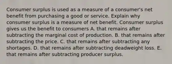 <a href='https://www.questionai.com/knowledge/k77rlOEdsf-consumer-surplus' class='anchor-knowledge'>consumer surplus</a> is used as a measure of a​ consumer's net benefit from purchasing a good or service. Explain why consumer surplus is a measure of net benefit. Consumer surplus gives us the benefit to consumers A. that remains after subtracting the marginal cost of production. B. that remains after subtracting the price. C. that remains after subtracting any shortages. D. that remains after subtracting deadweight loss. E. that remains after subtracting producer surplus.