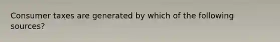 Consumer taxes are generated by which of the following sources?