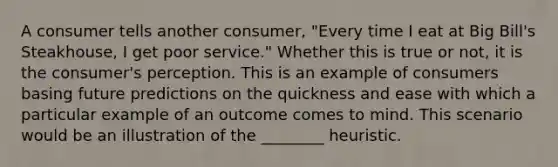 A consumer tells another consumer, "Every time I eat at Big Bill's Steakhouse, I get poor service." Whether this is true or not, it is the consumer's perception. This is an example of consumers basing future predictions on the quickness and ease with which a particular example of an outcome comes to mind. This scenario would be an illustration of the ________ heuristic.