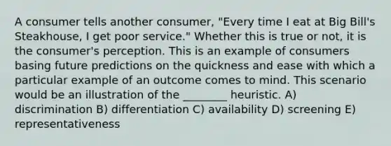 A consumer tells another consumer, "Every time I eat at Big Bill's Steakhouse, I get poor service." Whether this is true or not, it is the consumer's perception. This is an example of consumers basing future predictions on the quickness and ease with which a particular example of an outcome comes to mind. This scenario would be an illustration of the ________ heuristic. A) discrimination B) differentiation C) availability D) screening E) representativeness