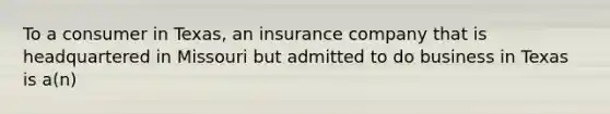 To a consumer in Texas, an insurance company that is headquartered in Missouri but admitted to do business in Texas is a(n)