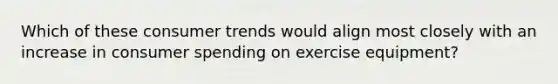 Which of these consumer trends would align most closely with an increase in consumer spending on exercise​ equipment?