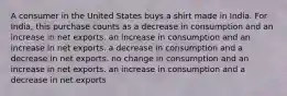 A consumer in the United States buys a shirt made in India. For India, this purchase counts as a decrease in consumption and an increase in net exports. an increase in consumption and an increase in net exports. a decrease in consumption and a decrease in net exports. no change in consumption and an increase in net exports. an increase in consumption and a decrease in net exports