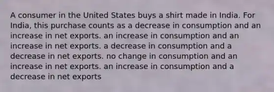 A consumer in the United States buys a shirt made in India. For India, this purchase counts as a decrease in consumption and an increase in net exports. an increase in consumption and an increase in net exports. a decrease in consumption and a decrease in net exports. no change in consumption and an increase in net exports. an increase in consumption and a decrease in net exports