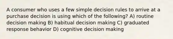 A consumer who uses a few simple decision rules to arrive at a purchase decision is using which of the following? A) routine decision making B) habitual decision making C) graduated response behavior D) cognitive decision making