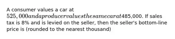 A consumer values a car at 525,000 and a producer values the same car at485,000. If sales tax is 8% and is levied on the seller, then the seller's bottom-line price is (rounded to the nearest thousand)