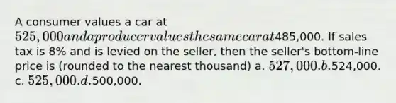 A consumer values a car at 525,000 and a producer values the same car at485,000. If sales tax is 8% and is levied on the seller, then the seller's bottom-line price is (rounded to the nearest thousand) a. 527,000. b.524,000. c. 525,000. d.500,000.