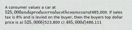 A consumer values a car at 525,000 and a producer values the same car at485,000. If sales tax is 8% and is levied on the buyer, then the buyers top dollar price is a) 525,000 b)523,800 c) 485,000 d)486,111