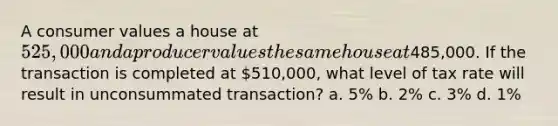 ​A consumer values a house at 525,000 and a producer values the same house at485,000. If the transaction is completed at 510,000, what level of tax rate will result in unconsummated transaction? a. ​5% b. ​2% c. ​3% d. ​1%