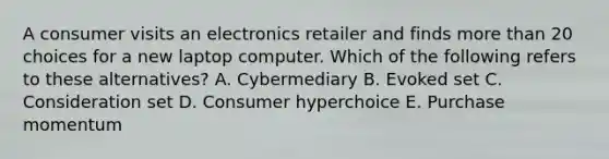 A consumer visits an electronics retailer and finds more than 20 choices for a new laptop computer. Which of the following refers to these​ alternatives? A. Cybermediary B. Evoked set C. Consideration set D. Consumer hyperchoice E. Purchase momentum