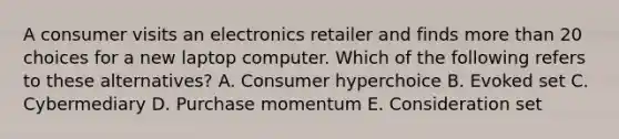 A consumer visits an electronics retailer and finds more than 20 choices for a new laptop computer. Which of the following refers to these​ alternatives? A. Consumer hyperchoice B. Evoked set C. Cybermediary D. Purchase momentum E. Consideration set