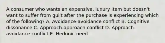 A consumer who wants an​ expensive, luxury item but​ doesn't want to suffer from guilt after the purchase is experiencing which of the​ following? A. ​Avoidance-avoidance conflict B. Cognitive dissonance C. ​Approach-approach conflict D. ​Approach-avoidance conflict E. Hedonic need