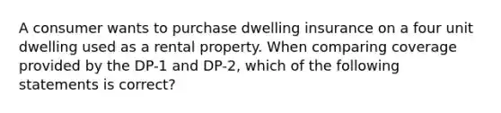 A consumer wants to purchase dwelling insurance on a four unit dwelling used as a rental property. When comparing coverage provided by the DP-1 and DP-2, which of the following statements is correct?