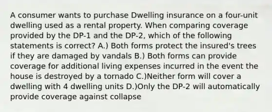 A consumer wants to purchase Dwelling insurance on a four-unit dwelling used as a rental property. When comparing coverage provided by the DP-1 and the DP-2, which of the following statements is correct? A.) Both forms protect the insured's trees if they are damaged by vandals B.) Both forms can provide coverage for additional living expenses incurred in the event the house is destroyed by a tornado C.)Neither form will cover a dwelling with 4 dwelling units D.)Only the DP-2 will automatically provide coverage against collapse