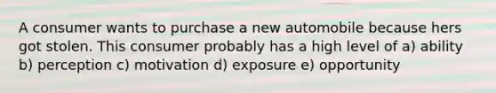 A consumer wants to purchase a new automobile because hers got stolen. This consumer probably has a high level of a) ability b) perception c) motivation d) exposure e) opportunity