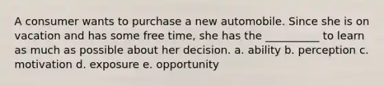 A consumer wants to purchase a new automobile. Since she is on vacation and has some free time, she has the __________ to learn as much as possible about her decision. a. ability b. perception c. motivation d. exposure e. opportunity